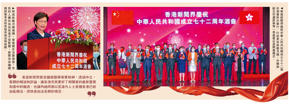 　　圖：左圖：特首林鄭月娥強調，香港國安法實施後，市民的人權和自由絲毫不受影響，新聞自由繼續得到基本法和其他本地法例保障。右圖：香港新聞界慶祝中華人民共和國成立七十二周年酒會昨日舉行。行政長官林鄭月娥、中聯辦副主任盧新寧等一眾嘉賓出席開幕儀式。