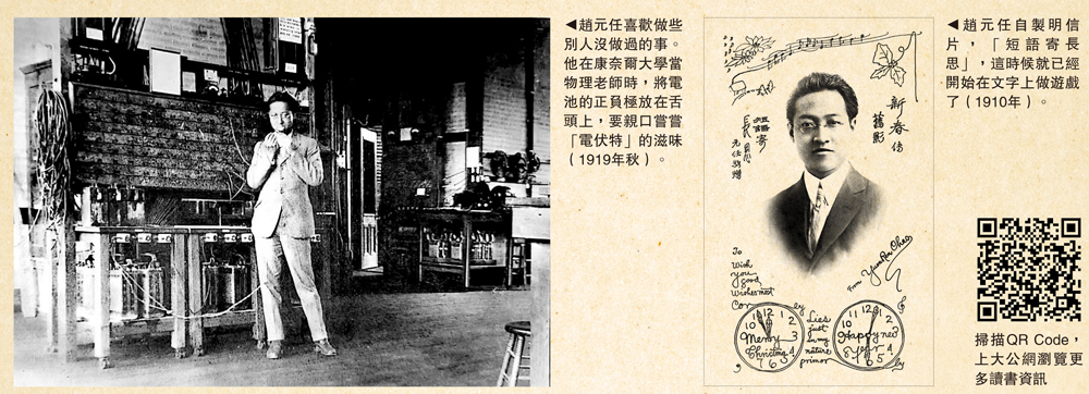 　　左圖：趙元任喜歡做些別人沒做過的事。他在康奈爾大學當物理老師時，將電池的正負極放在舌頭上，要親口嘗嘗「電伏特」的滋味（1919年秋）。右圖：趙元任自製明信片，「短語寄長思」，這時候就已經開始在文字上做遊戲了（1910年）。