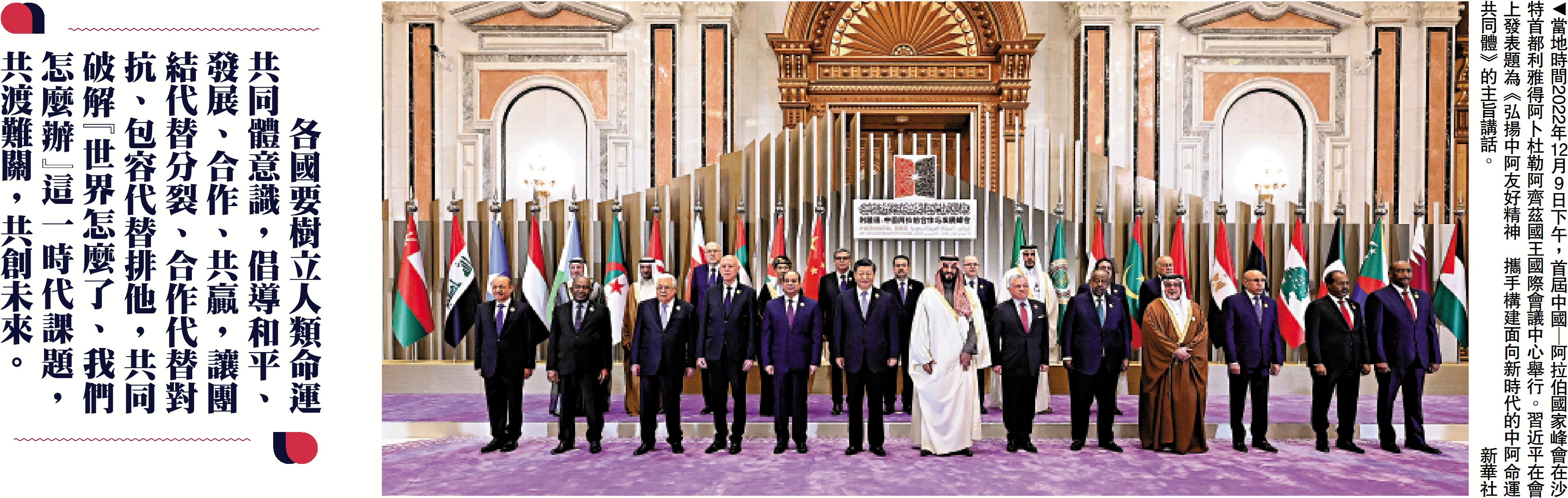 　　圖：當地時間2022年12月9日下午，首屆中國—阿拉伯國家峰會在沙特首都利雅得阿卜杜勒阿齊茲國王國際會議中心舉行。習近平在會上發表題為《弘揚中阿友好精神 攜手構建面向新時代的中阿命運共同體》的主旨講話。\新華社