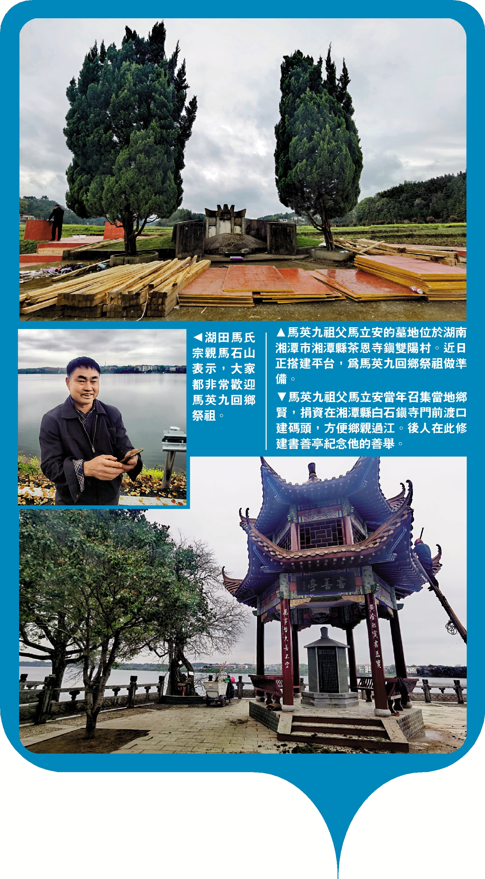 　　圖：（上）馬英九祖父馬立安的墓地位於湖南湘潭市湘潭縣茶恩寺鎮雙陽村。近日正搭建平台，為馬英九回鄉祭祖做準備。（中）湖田馬氏宗親馬石山表示，大家都非常歡迎馬英九回鄉祭祖。（下）馬英九祖父馬立安當年召集當地鄉賢，捐資在湘潭縣白石鎮寺門前渡口建碼頭，方便鄉親過江。後人在此修建書善亭紀念他的善舉。