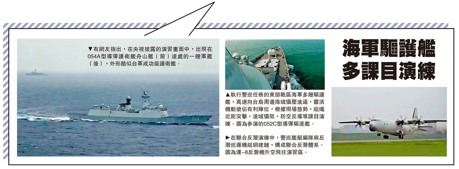 　　左圖：有網友指出，在央視披露的演習畫面中，出現在054A型導彈護衛艦舟山艦（前）遠處的一艘軍艦（後），外形酷似台軍成功級護衛艦。中圖：執行警巡任務的東部戰區海軍多艘驅護艦，高速向台島周邊海域懾壓進逼，靈活機動搶佔有利陣位，根據現場態勢，組織近距突擊、遠域懾阻、防空反導等課目演練。圖為參演的052C型導彈驅逐艦。右圖：在聯合反潛演練中，警巡艦艇編隊與反潛巡邏機組網建鏈，構成聯合反潛體系。圖為運-8反潛機升空飛往演習區。