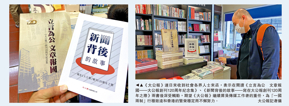　　圖：《大公報》連日來收到社會各界人士來函，表示在閱讀《立言為公 文章報國—大公報創刊120周年紀念集》、《新聞背後的故事—寫在大公報創刊120周年之際》兩書後深受觸動，期望《大公報》繼續肩負傳媒工作者的重任，為「一國兩制」行穩致遠和香港的繁榮穩定而不懈努力。\大公報記者攝