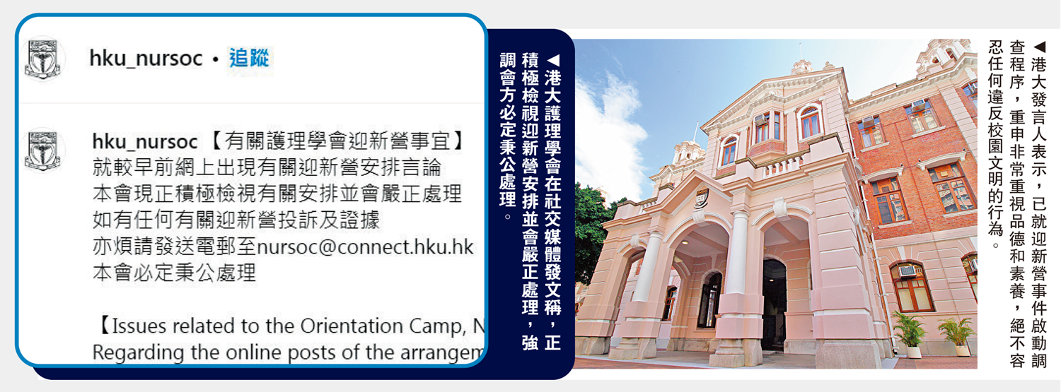 　　左圖：港大護理學會在社交媒體發文稱，正積極檢視迎新營安排並會嚴正處理，強調會方必定秉公處理。右圖：港大發言人表示，已就迎新營事件啟動調查程序，重申非常重視品德和素養，絕不容忍任何違反校園文明的行為。