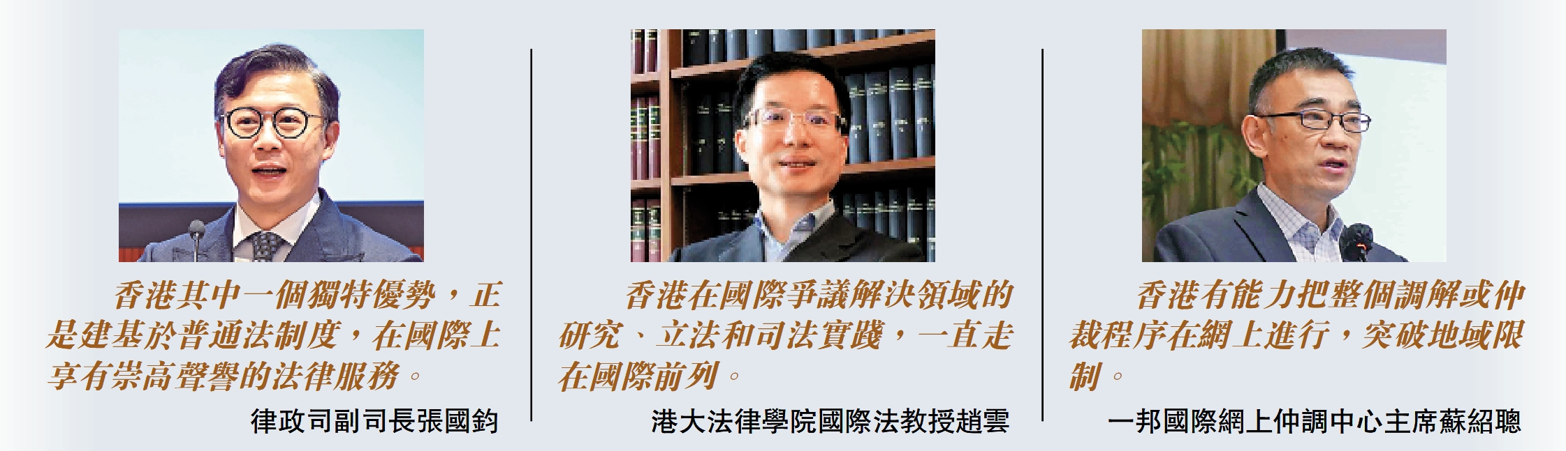 　　左圖：「香港其中一個獨特優勢，正是建基於普通法制度，在國際上享有崇高聲譽的法律服務。」律政司副司長張國鈞；中圖：「香港在國際爭議解決領域的研究、立法和司法實踐，一直走在國際前列。」港大法律學院國際法教授趙雲；右圖：「香港有能力把整個調解或仲裁程序在網上進行，突破地域限制。」一邦國際網上仲調中心主席蘇紹聰