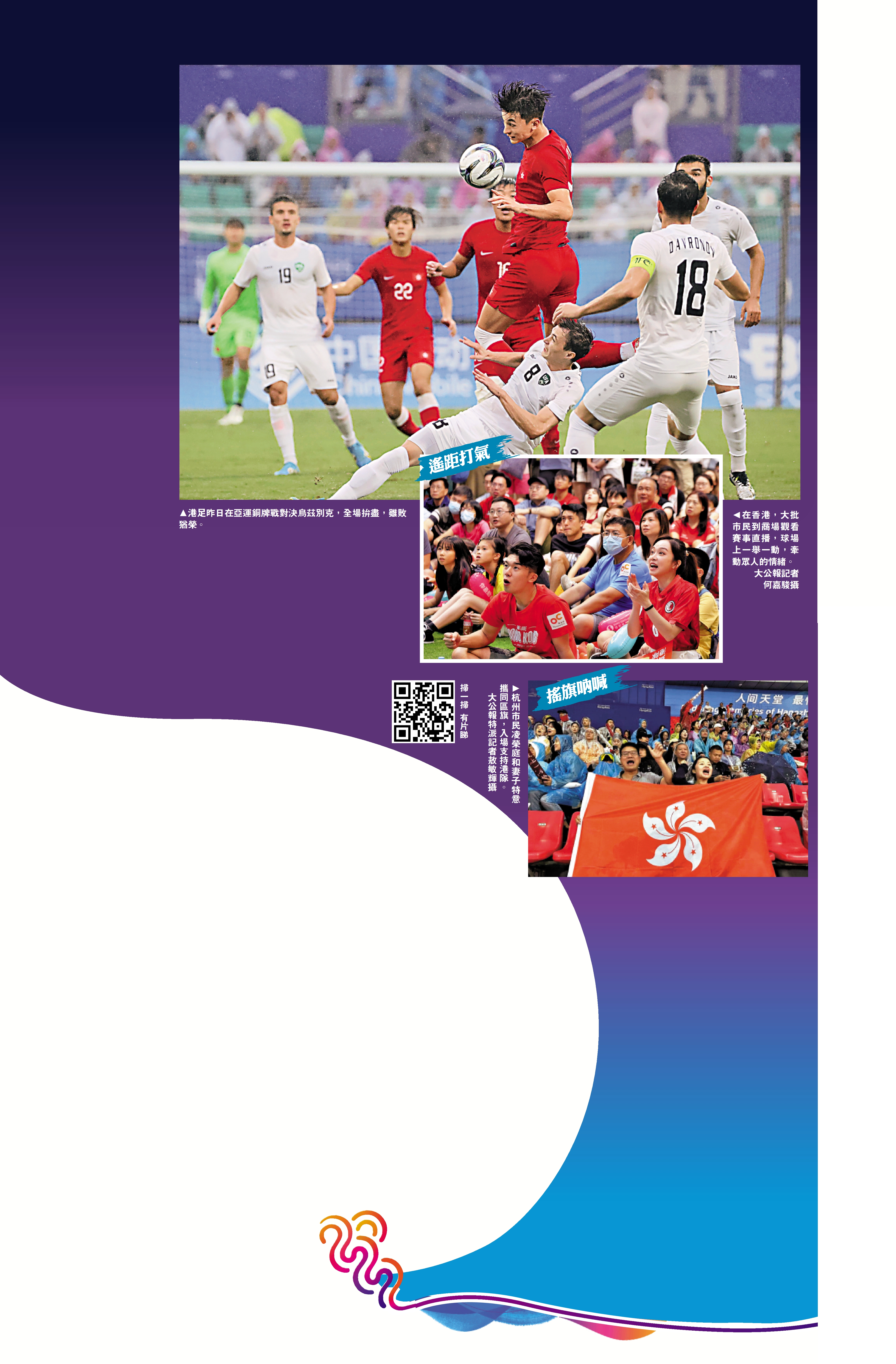 　　上圖：港足昨日在亞運銅牌戰對決烏茲別克，全場拚盡，雖敗猶榮。中圖：在香港，大批市民到商場觀看賽事直播，球場上一舉一動，牽動眾人的情緒。\大公報記者何嘉駿攝；下圖：杭州市民凌榮庭和妻子特意攜同區旗，入場支持港隊。\大公報特派記者敖敏輝攝