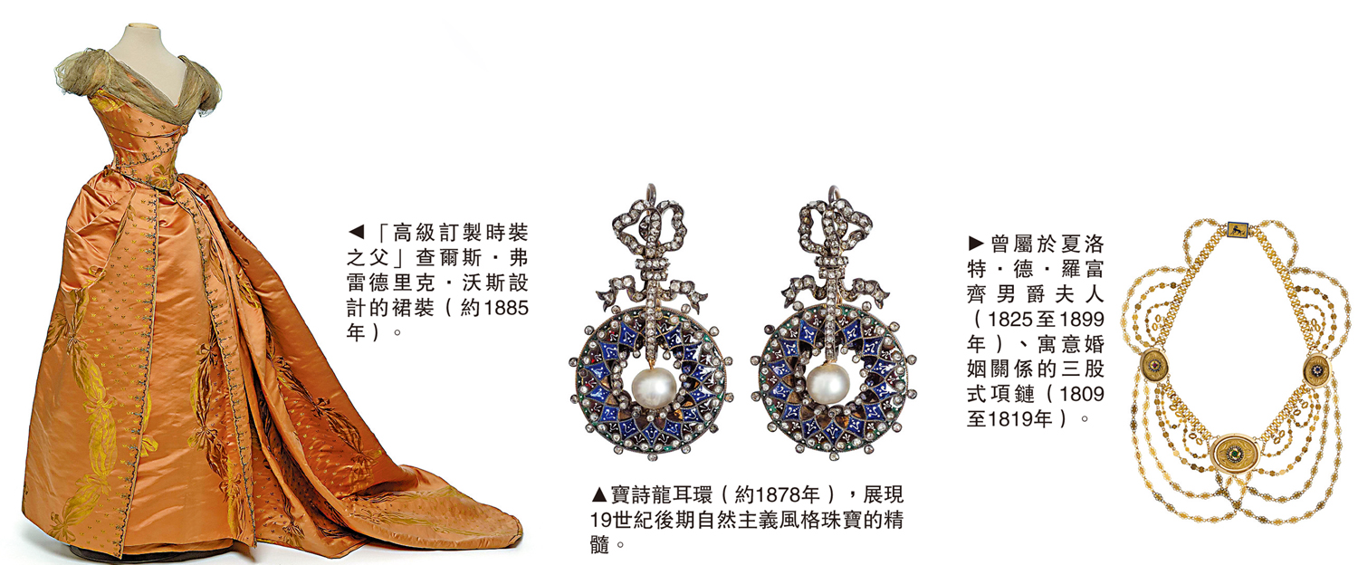 　　圖：（左）「高級訂製時裝之父」查爾斯·弗雷德里克·沃斯設計的裙裝（約1885年）。（中）寶詩龍耳環（約1878年），展現19世紀後期自然主義風格珠寶的精髓。（右）曾屬於夏洛特·德·羅富齊男爵夫人（1825至1899年）、寓意婚姻關係的三股式項鏈（1809至1819年）。