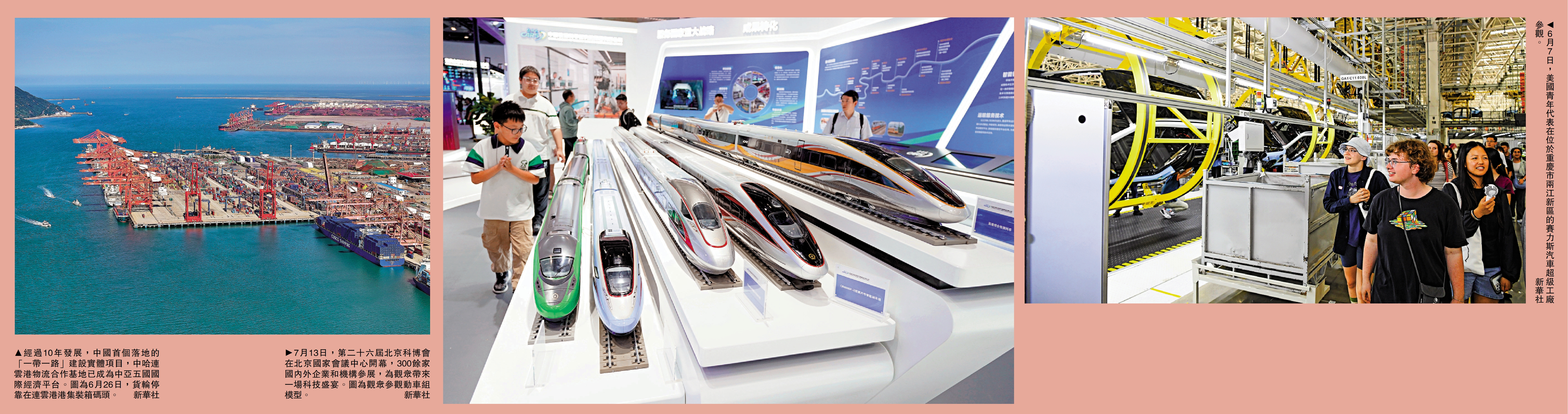 　　左圖：經過10年發展，中國首個落地的「一帶一路」建設實體項目，中哈連雲港物流合作基地已成為中亞五國國際經濟平台。圖為6月26日，貨輪停靠在連雲港港集裝箱碼頭。\新華社；中圖：7月13日，第二十六屆北京科博會在北京國家會議中心開幕，300餘家國內外企業和機構參展，為觀眾帶來一場科技盛宴。圖為觀眾參觀動車組模型。\新華社；右圖：6月7日，美國青年代表在位於重慶市兩江新區的賽力斯汽車超級工廠參觀。\新華社