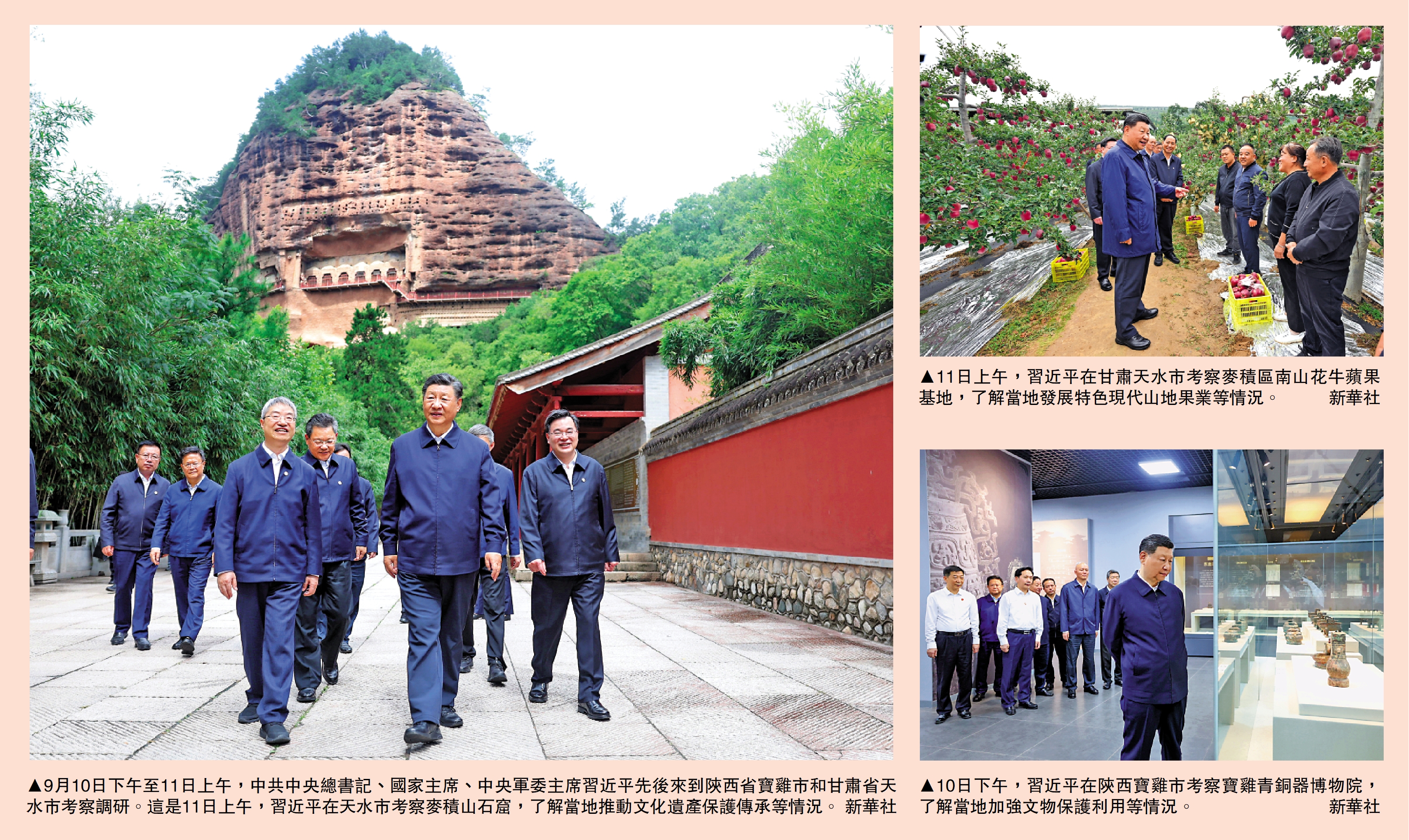 　　左圖：9月10日下午至11日上午，中共中央總書記、國家主席、中央軍委主席習近平先後來到陝西省寶雞市和甘肅省天水市考察調研。這是11日上午，習近平在天水市考察麥積山石窟，了解當地推動文化遺產保護傳承等情況。\新華社；右上圖：11日上午，習近平在甘肅天水市考察麥積區南山花牛蘋果基地，了解當地發展特色現代山地果業等情況。\新華社；右下圖：10日下午，習近平在陝西寶雞市考察寶雞青銅器博物院，了解當地加強文物保護利用等情況。\新華社