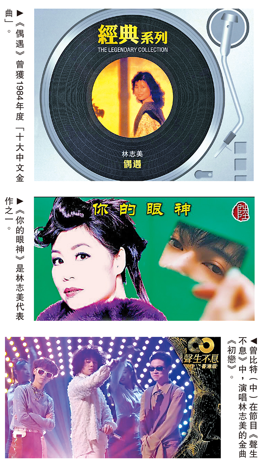 　　圖：（上至下）《偶遇》曾獲1984年度「十大中文金曲」。《你的眼神》是林志美代表作之一。曾比特（中）在節目《聲生不息》中，演唱林志美的金曲《初戀》。
