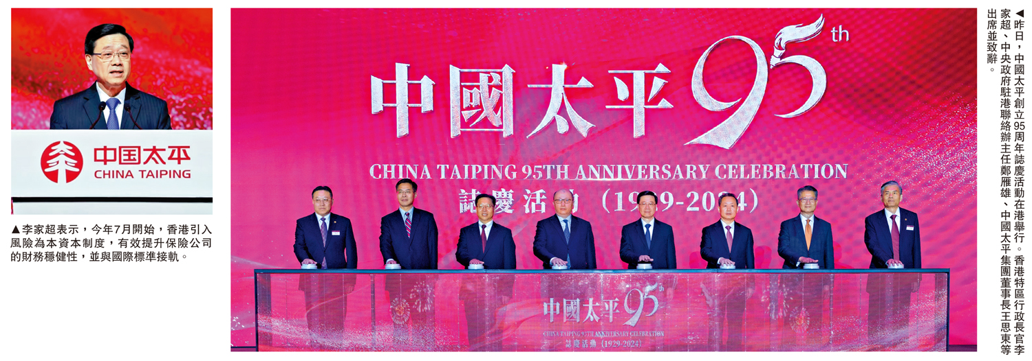 　　左圖：李家超表示，今年7月開始，香港引入風險為本資本制度，有效提升保險公司的財務穩健性，並與國際標準接軌。右圖：昨日，中國太平創立95周年誌慶活動在港舉行。香港特區行政長官李家超、中央政府駐港聯絡辦主任鄭雁雄、中國太平集團董事長王思東等出席並致辭。