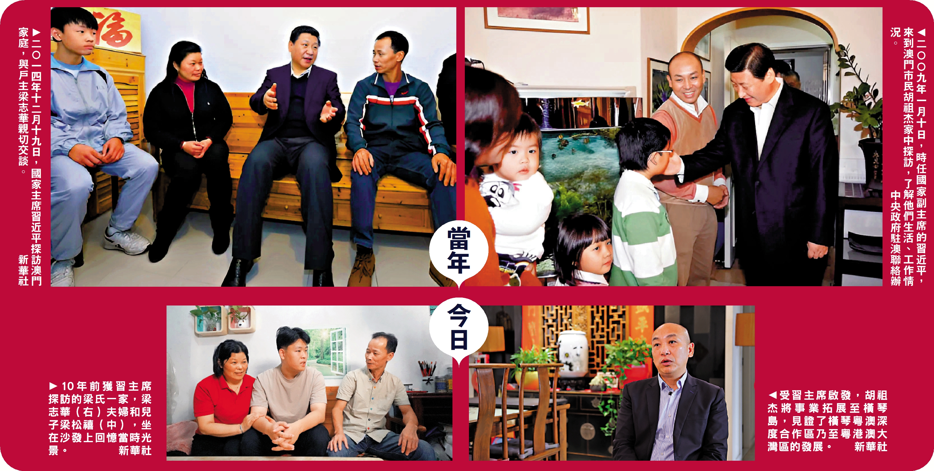 　　左上圖：二〇一四年十二月十九日，國家主席習近平探訪澳門家庭，與戶主梁志華親切交談。\新華社；左下圖：10年前獲習主席探訪的梁氏一家，梁志華（右）夫婦和兒子梁松禧（中），坐在沙發上回憶當時光景。\新華社；右上圖：二〇〇九年一月十日，時任國家副主席的習近平，來到澳門市民胡祖杰家中探訪，了解他們生活、工作情況。\中央政府駐澳聯絡辦；右下圖：受習主席啟發，胡祖杰將事業拓展至橫琴島，見證了橫琴粵澳深度合作區乃至粵港澳大灣區的發展。\新華社