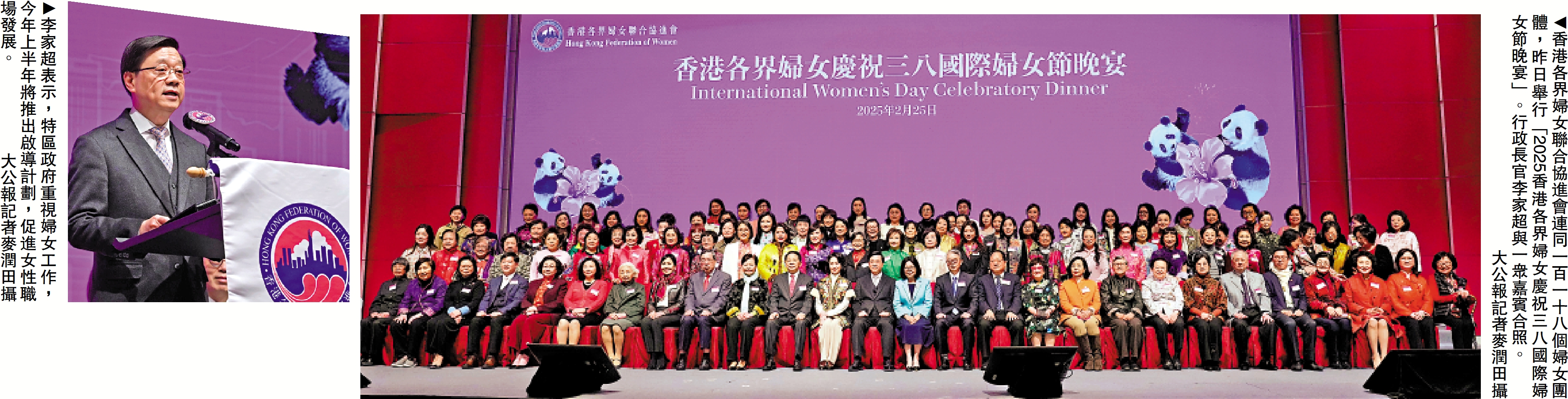 　　左圖：李家超表示，特區政府重視婦女工作，今年上半年將推出啟導計劃，促進女性職場發展。\大公報記者麥潤田攝；右圖:香港各界婦女聯合協進會連同一百一十八個婦女團體，昨日舉行「2025香港各界婦女慶祝三八國際婦女節晚宴」。行政長官李家超與一眾嘉賓合照。\大公報記者麥潤田攝