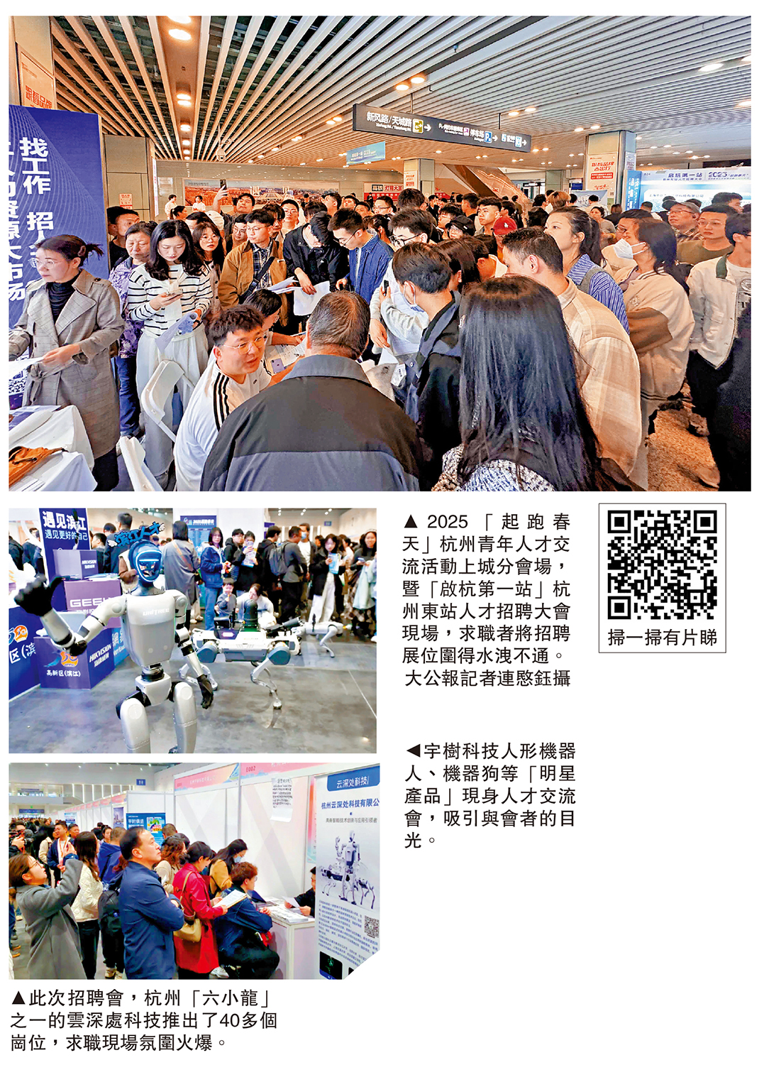　　圖：（上至下）2025「起跑春天」杭州青年人才交流活動上城分會場，暨「啟杭第一站」杭州東站人才招聘大會現場，求職者將招聘展位圍得水洩不通。\大公報記者連愍鈺攝；宇樹科技人形機器人、機器狗等「明星產品」現身人才交流會，吸引與會者的目光。此次招聘會，杭州「六小龍」之一的雲深處科技推出了40多個崗位，求職現場氛圍火爆。