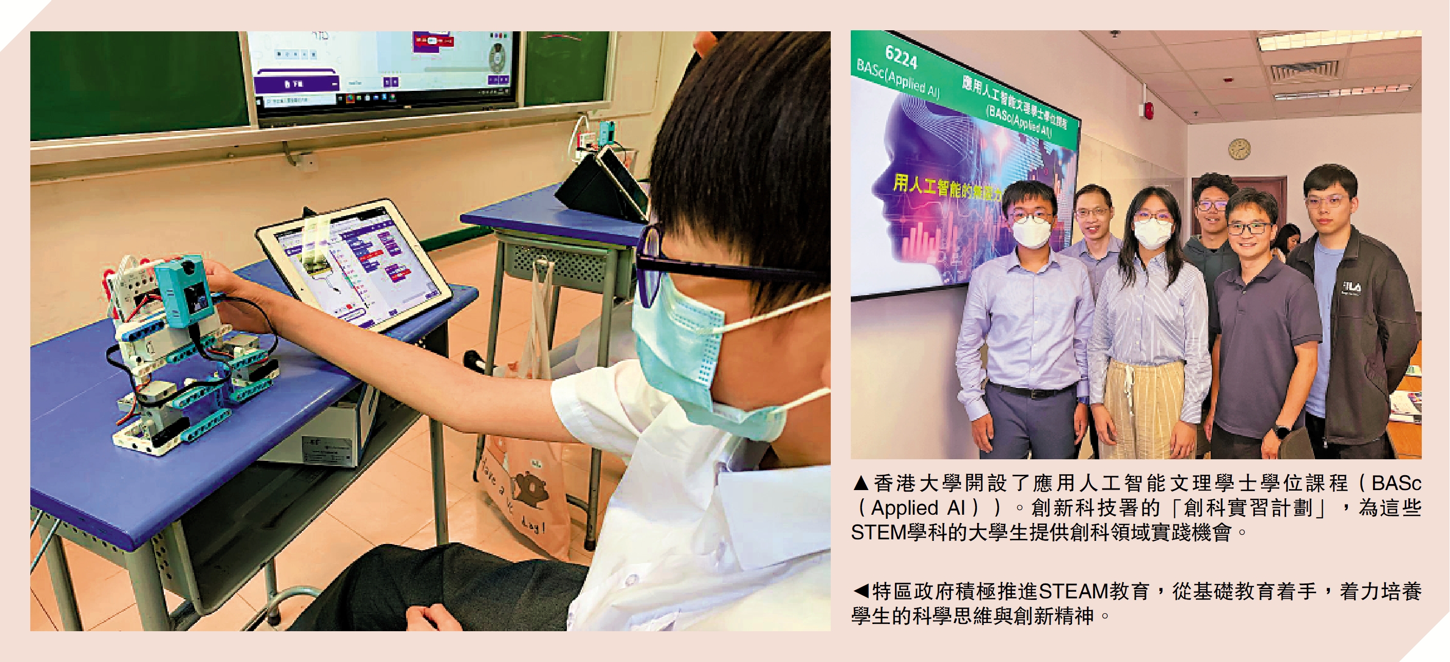 　　右圖：香港大學開設了應用人工智能文理學士學位課程（BASc（Applied AI））。創新科技署的「創科實習計劃」，為這些STEM學科的大學生提供創科領域實踐機會。左圖：特區政府積極推進STEAM教育，從基礎教育着手，着力培養學生的科學思維與創新精神。