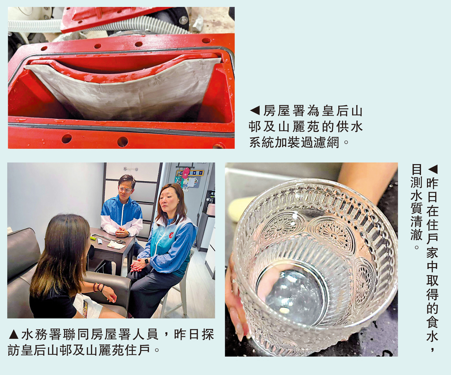 　　上圖：房屋署為皇后山邨及山麗苑的供水系統加裝過濾網。左下圖：水務署聯同房屋署人員，昨日探訪皇后山邨及山麗苑住戶。右下圖：昨日在住戶家中取得的食水，目測水質清澈。