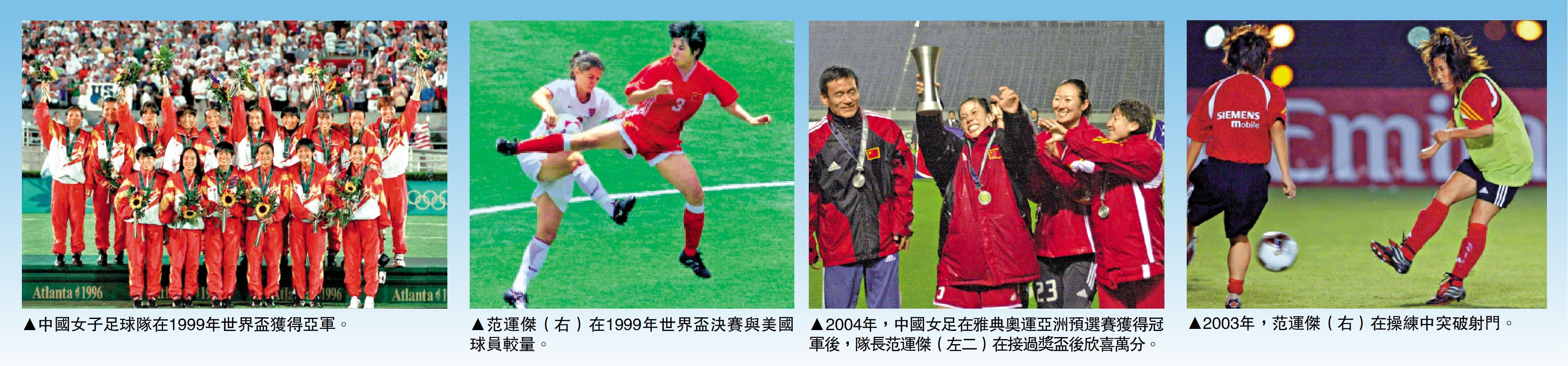 　　圖：（左至右）中國女子足球隊在1999年世界盃獲得亞軍。范運傑（右）在1999年世界盃決賽與美國球員較量。2004年，中國女足在雅典奧運亞洲預選賽獲得冠軍後，隊長范運傑（左二）在接過獎盃後欣喜萬分。2003年，范運傑（右）在操練中突破射門。