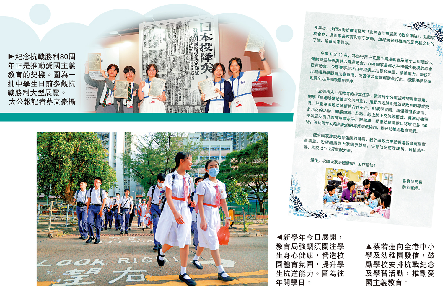 　　上圖：紀念抗戰勝利80周年正是推動愛國主義教育的契機。圖為一批中學生日前參觀抗戰勝利大型展覽。\大公報記者蔡文豪攝；下圖：新學年今日展開，教育局強調須關注學生身心健康，營造校園體育氛圍，提升學生抗逆能力。圖為往年開學日。右圖：蔡若蓮向全港中小學及幼稚園發信，鼓勵學校安排抗戰紀念及學習活動，推動愛國主義教育。
