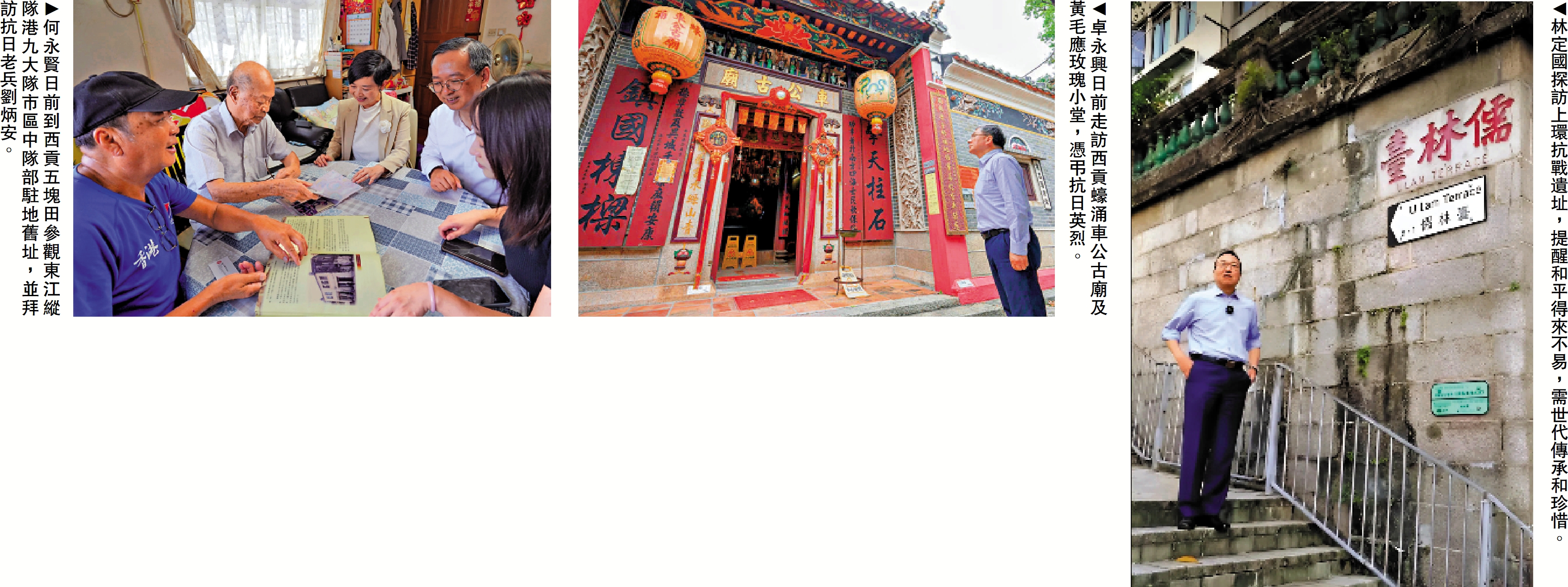 　　左圖：何永賢日前到西貢五塊田參觀東江縱隊港九大隊市區中隊部駐地舊址，並拜訪抗日老兵劉炳安。中圖：卓永興日前走訪西貢蠔涌車公古廟及黃毛應玫瑰小堂，憑弔抗日英烈。右圖：林定國探訪上環抗戰遺址，提醒和平得來不易，需世代傳承和珍惜。