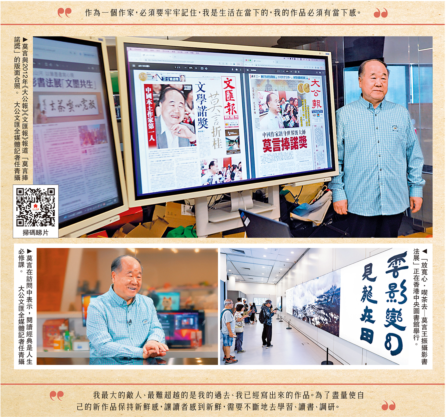 　　上圖：莫言與2012年《大公報》《文匯報》報道「莫言捧諾獎」的版面合照。左下圖：莫言在訪問中表示，閱讀經典是人生必修課。\大公文匯全媒體記者任青攝；右下圖：「放寬心·喫茶去─莫言王振攝影書法展」正在香港中央圖書館舉行。
