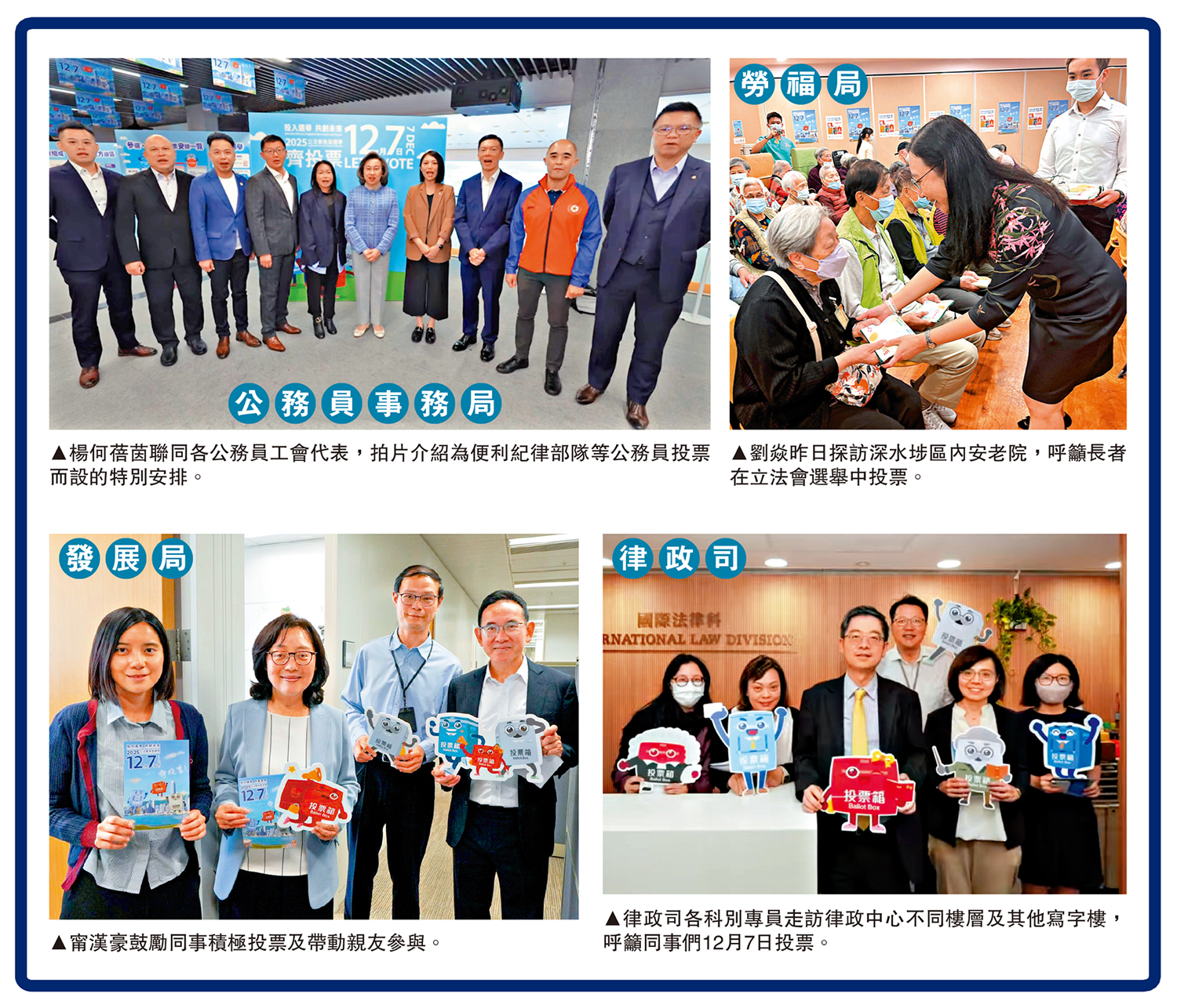 　　左上圖：楊何蓓茵聯同各公務員工會代表，拍片介紹為便利紀律部隊等公務員投票而設的特別安排。右上圖：甯漢豪鼓勵同事積極投票及帶動親友參與。左下圖：劉焱昨日探訪深水埗區內安老院，呼籲長者在立法會選舉中投票。右下圖：律政司各科別專員走訪律政中心不同樓層及其他寫字樓，呼籲同事們12月7日投票。