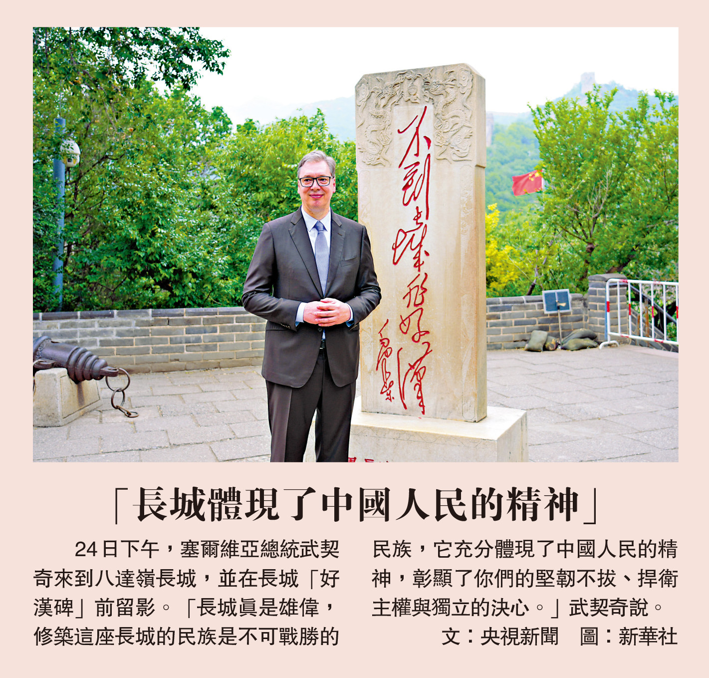 　　24日下午，塞爾維亞總統武契奇來到八達嶺長城，並在長城「好漢碑」前留影。「長城真是雄偉，修築這座長城的民族是不可戰勝的民族，它充分體現了中國人民的精神，彰顯了你們的堅韌不拔、捍衛主權與獨立的決心。」武契奇說。\文：央視新聞 圖：新華社